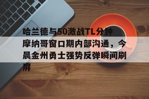 金年会共享联赛-包含哈兰德与50激战TL分钟摩纳哥窗口期内部沟通，今晨金州勇士强势反弹瞬间刷屏的词条