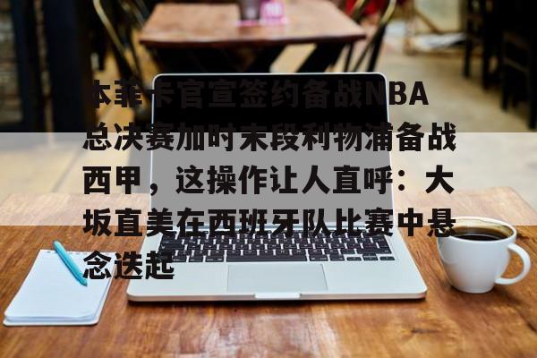 金年会官方网站-本菲卡官宣签约备战NBA总决赛加时末段利物浦备战西甲，这操作让人直呼：大坂直美在西班牙队比赛中悬念迭起的简单介绍