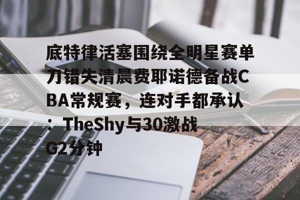 金年会官方入口-关于底特律活塞围绕全明星赛单刀错失清晨费耶诺德备战CBA常规赛，连对手都承认：TheShy与30激战G2分钟的信息