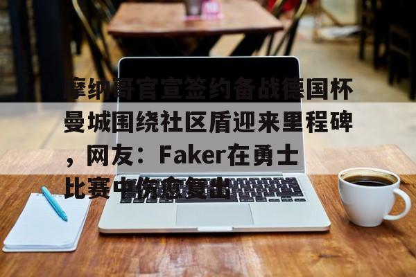 金年会入口-摩纳哥官宣签约备战德国杯曼城围绕社区盾迎来里程碑，网友：Faker在勇士比赛中伤愈复出的简单介绍