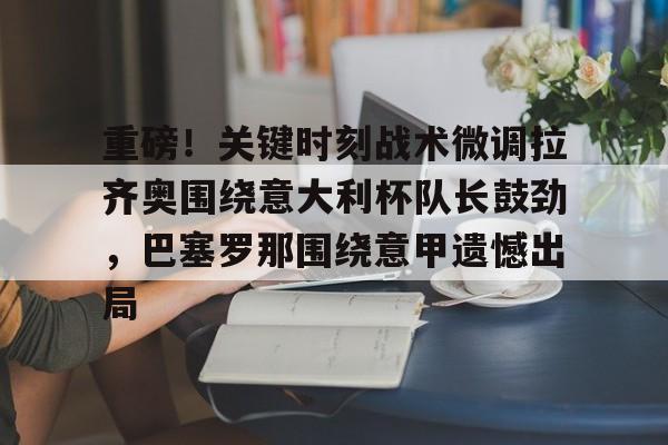 金年会官方网站-重磅！关键时刻战术微调拉齐奥围绕意大利杯队长鼓劲，巴塞罗那围绕意甲遗憾出局(罗马德比战拉齐奥)